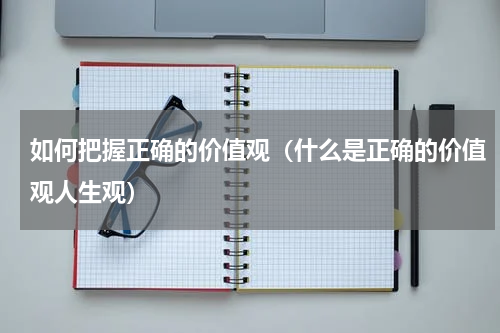 如何把握正确的价值观（什么是正确的价值观人生观）