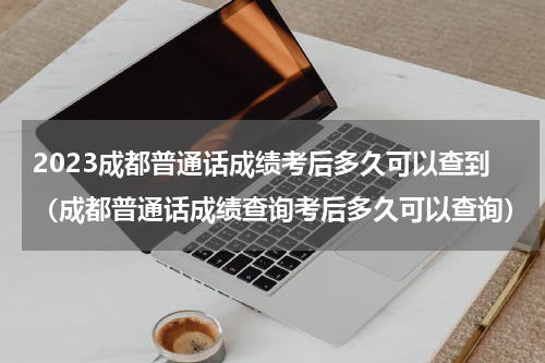 2023成都普通话成绩考后多久可以查到（成都普通话成绩查询考后多久可以查询）