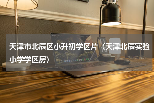 天津市北辰区小升初学区片（天津北辰实验小学学区房）