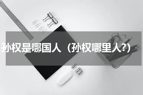 孙权是哪国人（孙权哪里人?）