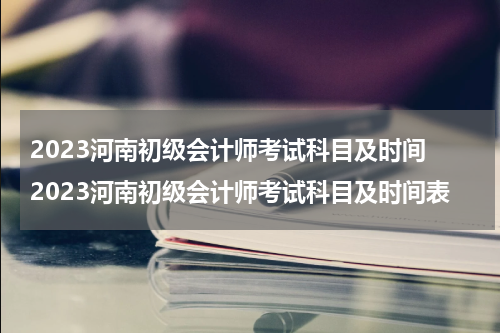 2023河南初级会计师考试科目及时间 2023河南初级会计师考试科目及时间表