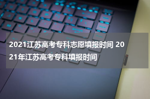 2021江苏高考专科志愿填报时间 2021年江苏高考专科填报时间