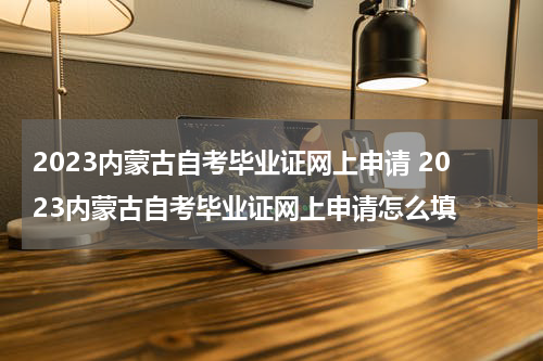 2023内蒙古自考毕业证网上申请 2023内蒙古自考毕业证网上申请怎么填
