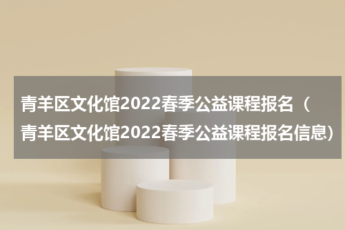 青羊区文化馆2022春季公益课程报名（青羊区文化馆2022春季公益课程报名信息）