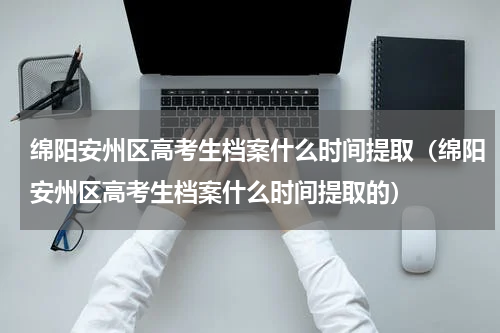 绵阳安州区高考生档案什么时间提取（绵阳安州区高考生档案什么时间提取的）