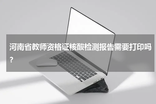 河南省教师资格证核酸检测报告需要打印吗？