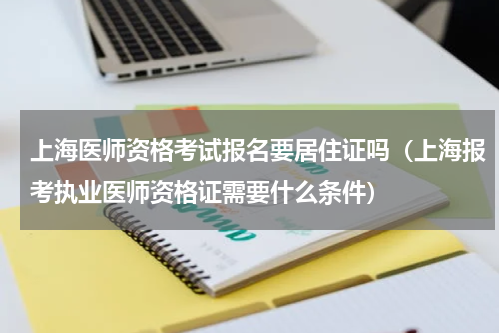 上海医师资格考试报名要居住证吗（上海报考执业医师资格证需要什么条件）