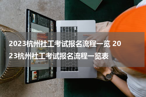 2023杭州社工考试报名流程一览 2023杭州社工考试报名流程一览表