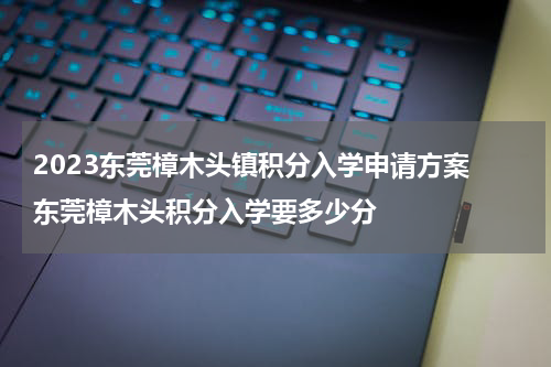 2023东莞樟木头镇积分入学申请方案 东莞樟木头积分入学要多少分