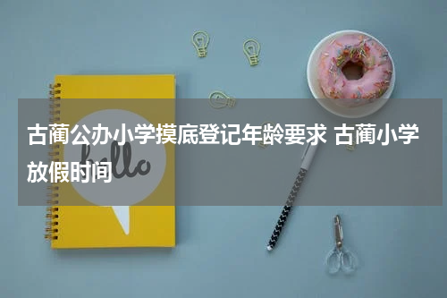 古蔺公办小学摸底登记年龄要求 古蔺小学放假时间