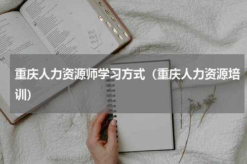 重庆人力资源师学习方式（重庆人力资源培训）