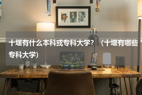 十堰有什么本科或专科大学？（十堰有哪些专科大学）