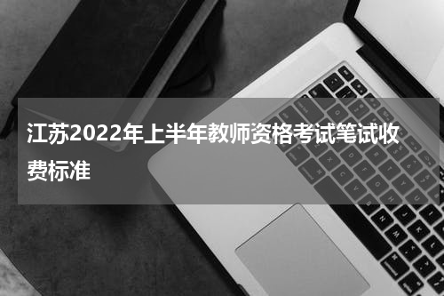 江苏2022年上半年教师资格考试笔试收费标准