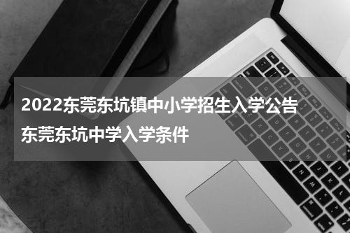 2022东莞东坑镇中小学招生入学公告 东莞东坑中学入学条件