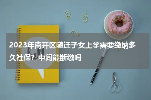 2023年南开区随迁子女上学需要缴纳多久社保？中间能断缴吗
