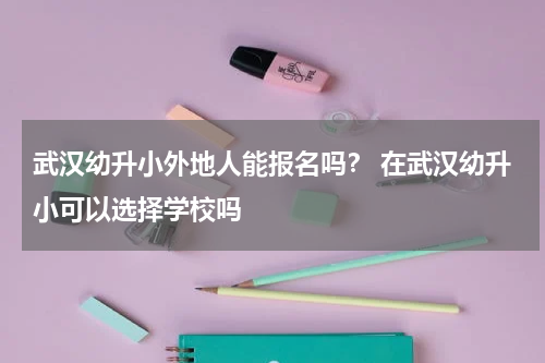 武汉幼升小外地人能报名吗？ 在武汉幼升小可以选择学校吗