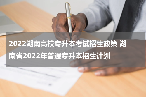 2022湖南高校专升本考试招生政策 湖南省2022年普通专升本招生计划