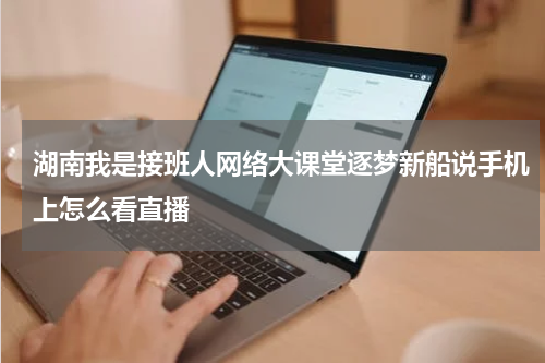 湖南我是接班人网络大课堂逐梦新船说手机上怎么看直播