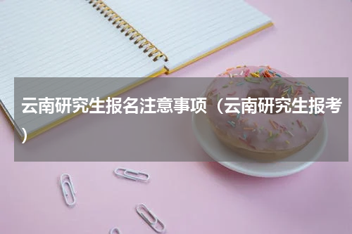 云南研究生报名注意事项（云南研究生报考）