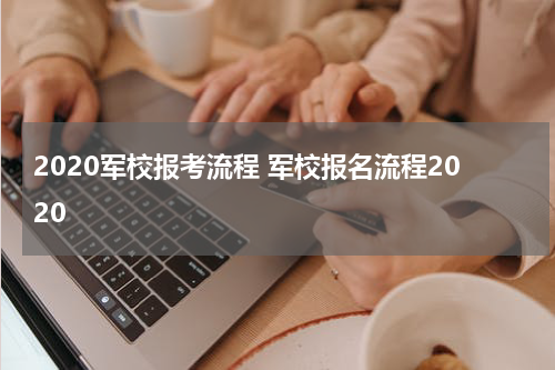 2020军校报考流程 军校报名流程2020