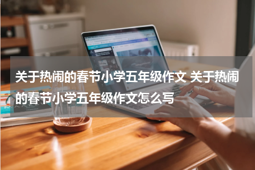 关于热闹的春节小学五年级作文 关于热闹的春节小学五年级作文怎么写