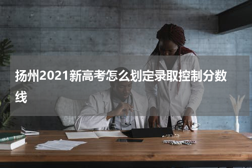 扬州2021新高考怎么划定录取控制分数线