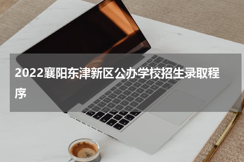 2022襄阳东津新区公办学校招生录取程序