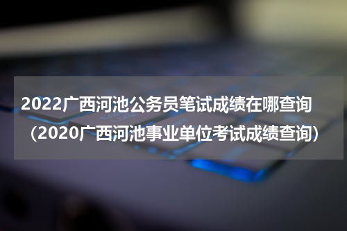 2022广西河池公务员笔试成绩在哪查询（2020广西河池事业单位考试成绩查询）