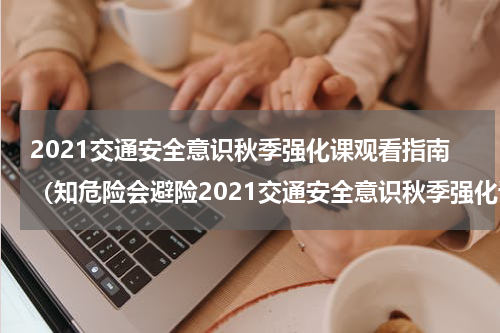 2021交通安全意识秋季强化课观看指南（知危险会避险2021交通安全意识秋季强化课视频）