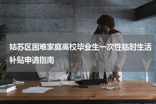 姑苏区困难家庭高校毕业生一次性临时生活补贴申请指南