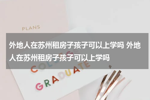 外地人在苏州租房子孩子可以上学吗 外地人在苏州租房子孩子可以上学吗
