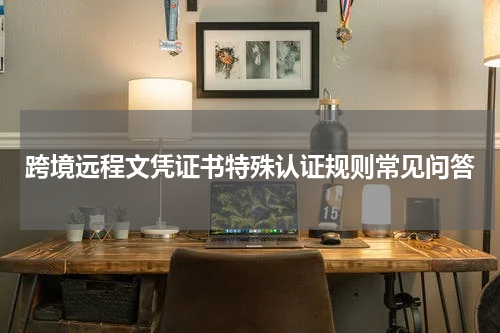 跨境远程文凭证书特殊认证规则常见问答