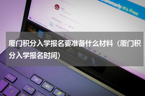 厦门积分入学报名要准备什么材料（厦门积分入学报名时间）
