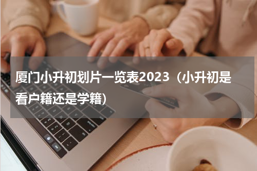 厦门小升初划片一览表2023（小升初是看户籍还是学籍）