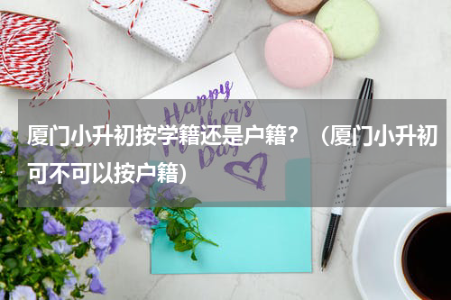 厦门小升初按学籍还是户籍？（厦门小升初可不可以按户籍）