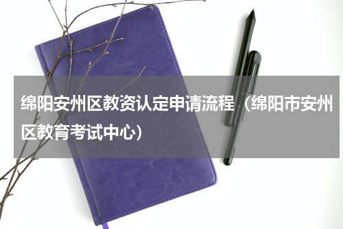 绵阳安州区教资认定申请流程（绵阳市安州区教育考试中心）