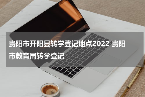 贵阳市开阳县转学登记地点2022 贵阳市教育局转学登记