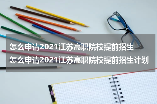 怎么申请2021江苏高职院校提前招生 怎么申请2021江苏高职院校提前招生计划