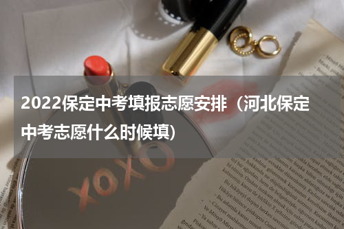 2022保定中考填报志愿安排（河北保定中考志愿什么时候填）