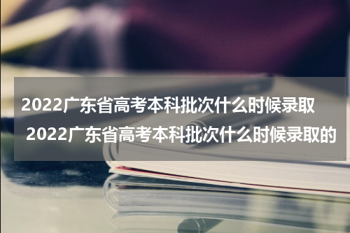 2022广东省高考本科批次什么时候录取 2022广东省高考本科批次什么时候录取的