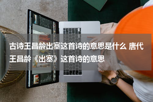 古诗王昌龄出塞这首诗的意思是什么 唐代王昌龄《出塞》这首诗的意思