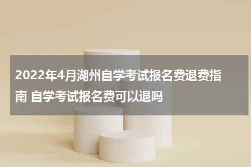 2022年4月湖州自学考试报名费退费指南 自学考试报名费可以退吗