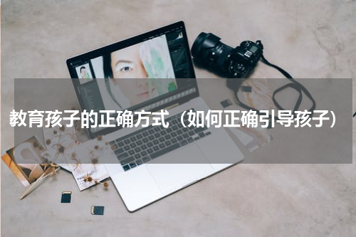 教育孩子的正确方式（如何正确引导孩子）