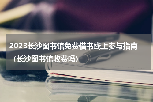 2023长沙图书馆免费借书线上参与指南（长沙图书馆收费吗）