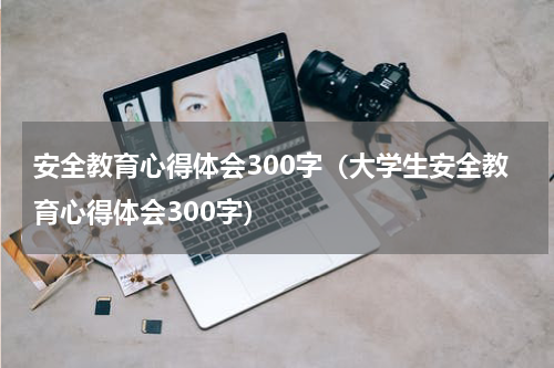 安全教育心得体会300字（大学生安全教育心得体会300字）