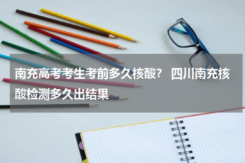 南充高考考生考前多久核酸？ 四川南充核酸检测多久出结果