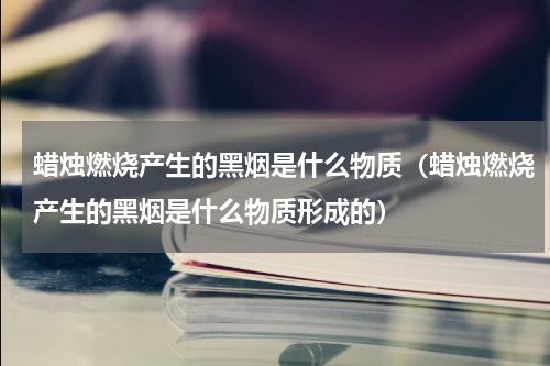 蜡烛燃烧产生的黑烟是什么物质（蜡烛燃烧产生的黑烟是什么物质形成的）