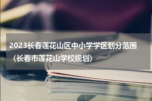 2023长春莲花山区中小学学区划分范围（长春市莲花山学校规划）
