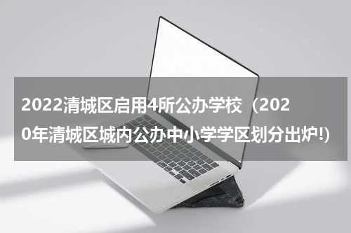 2022清城区启用4所公办学校（2020年清城区城内公办中小学学区划分出炉!）