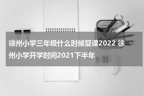 徐州小学三年级什么时候复课2022 徐州小学开学时间2021下半年